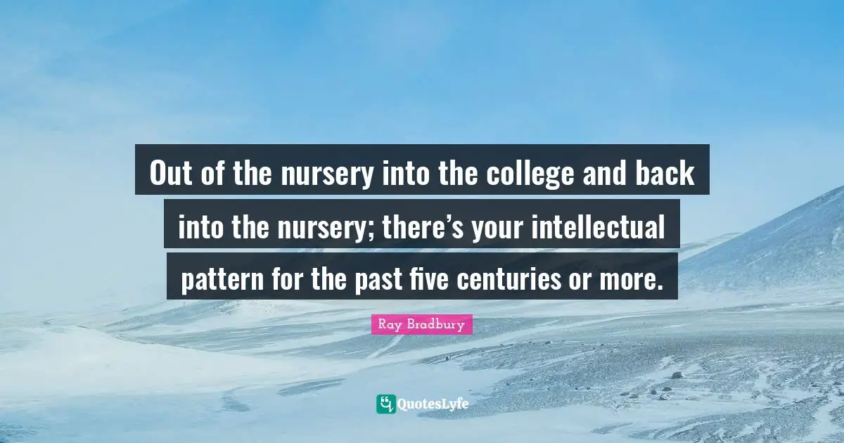 Out of the nursery into the college and back into the nursery; there’s your intellectual pattern for the past five centuries or more.