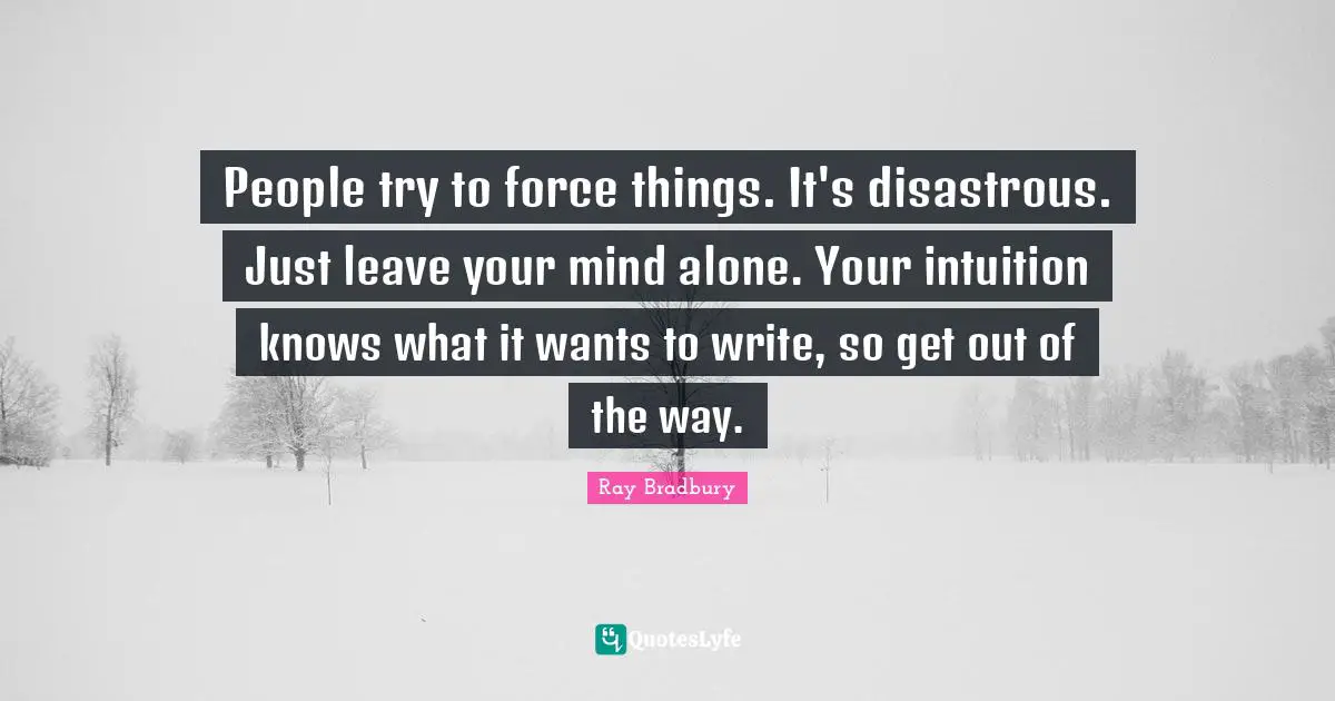 People try to force things. It's disastrous. Just leave your mind alone. Your intuition knows what it wants to write, so get out of the way.