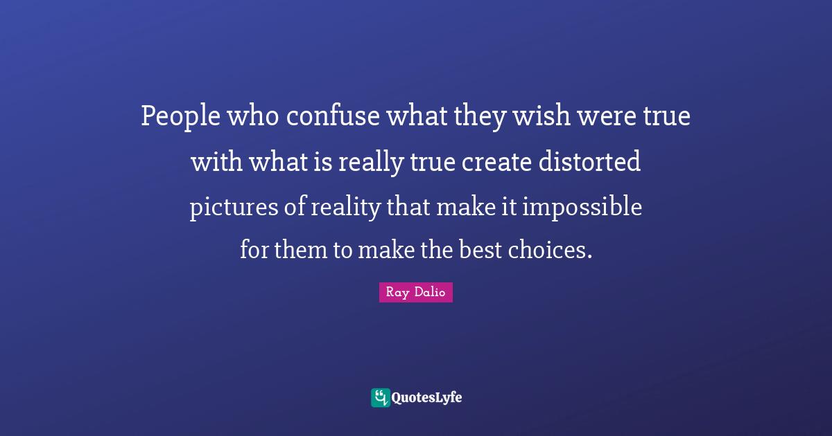 People who confuse what they wish were true with what is really true create distorted pictures of reality that make it impossible for them to make the best choices.
