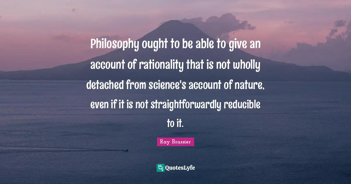 Philosophy ought to be able to give an account of rationality that is not wholly detached from science's account of nature, even if it is not straightforwardly reducible to it.