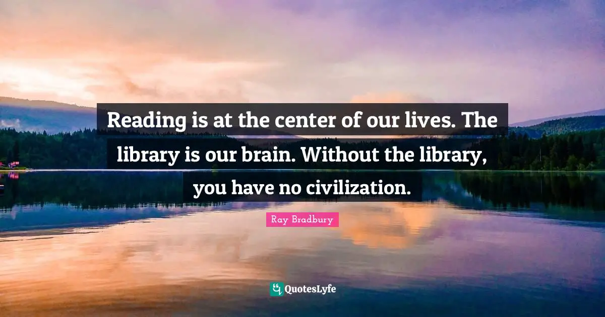 Reading is at the center of our lives. The library is our brain. Without the library, you have no civilization.
