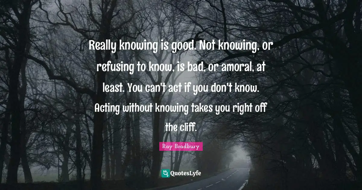 Really knowing is good. Not knowing, or refusing to know, is bad, or amoral, at least. You can't act if you don't know. Acting without knowing takes you right off the cliff.