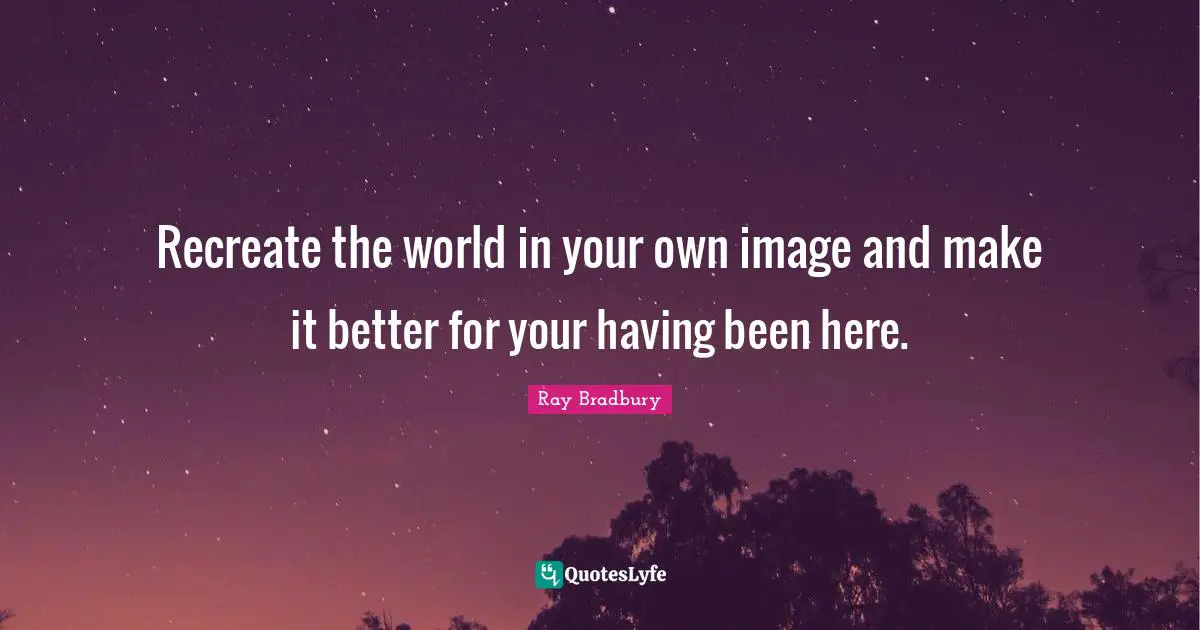 Recreate the world in your own image and make it better for your having been here.