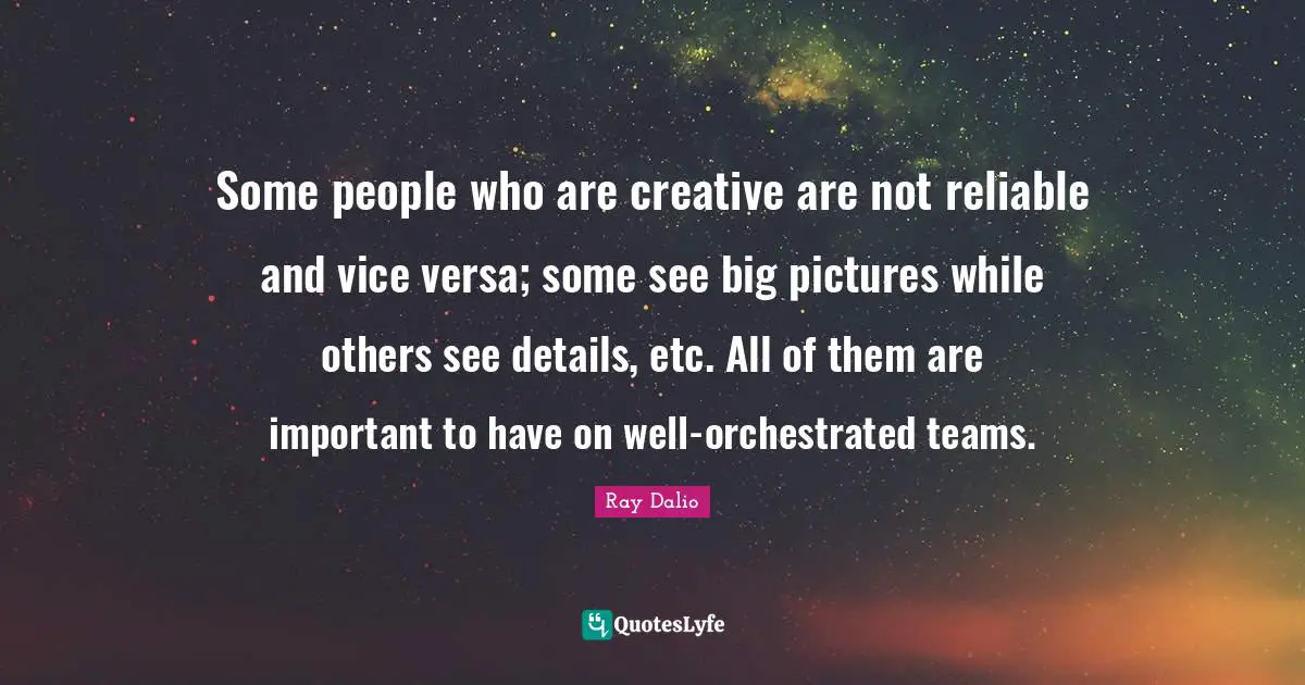 Ray Dalio Quotes: "Some people who are creative are not reliable and vice versa; some see big pictures while others see details, etc. All of them are important to have on well-orchestrated teams."