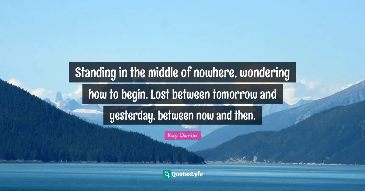 Standing in the middle of nowhere, wondering how to begin. Lost between tomorrow and yesterday, between now and then.