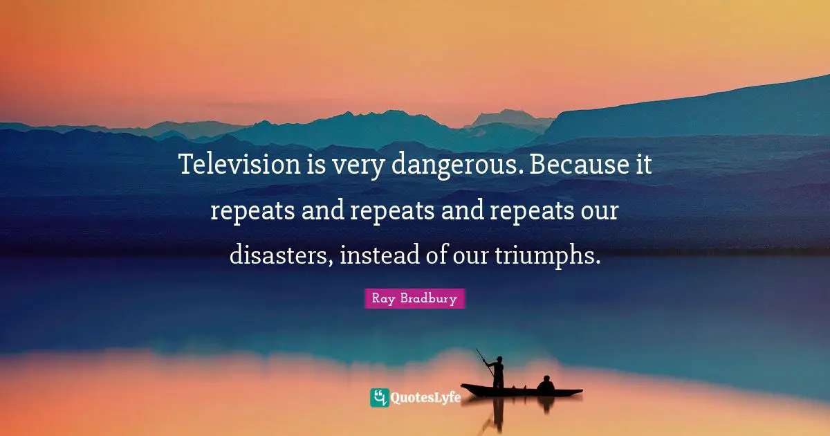 Television is very dangerous. Because it repeats and repeats and repeats our disasters, instead of our triumphs.
