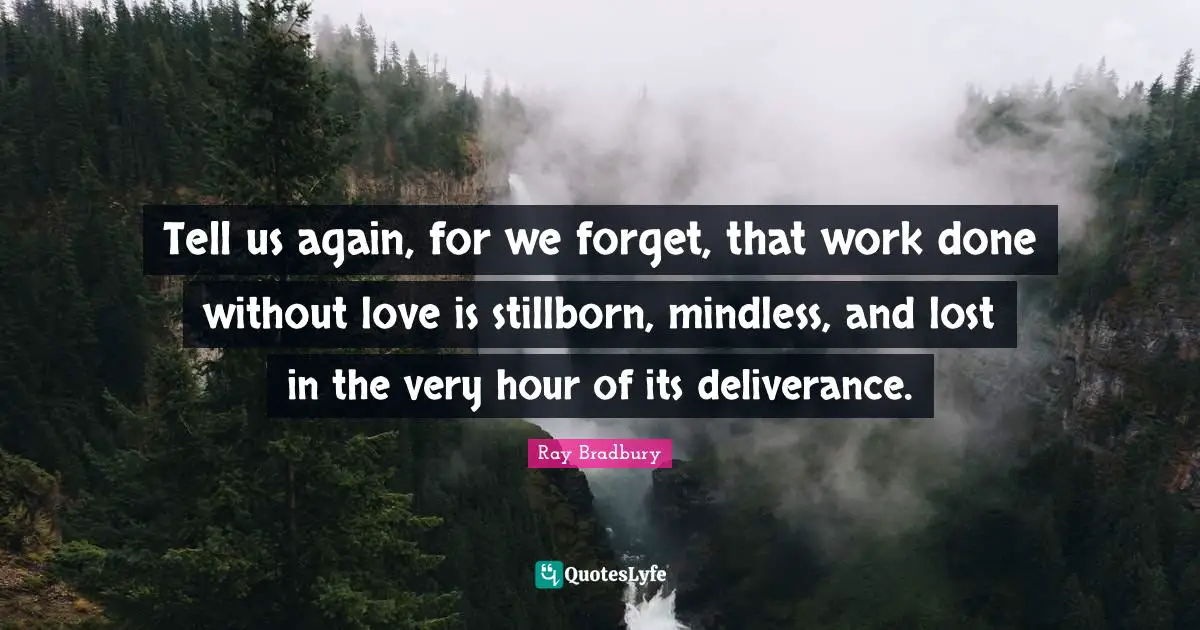 Tell us again, for we forget, that work done without love is stillborn, mindless, and lost in the very hour of its deliverance.