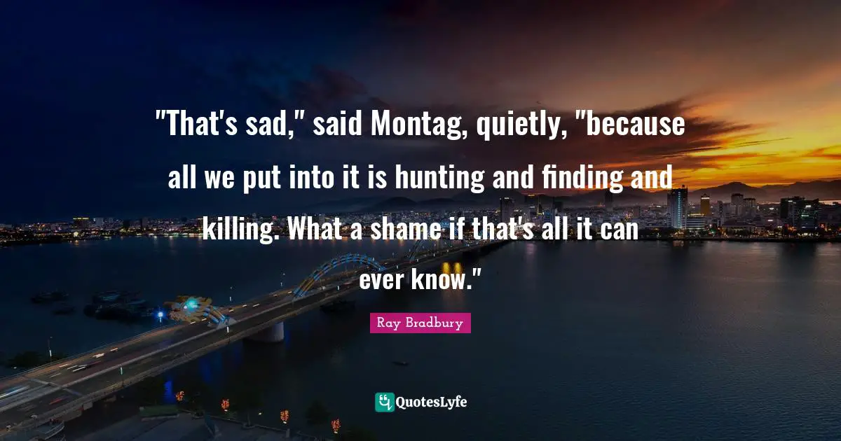 "That's sad," said Montag, quietly, "because all we put into it is hunting and finding and killing. What a shame if that's all it can ever know."