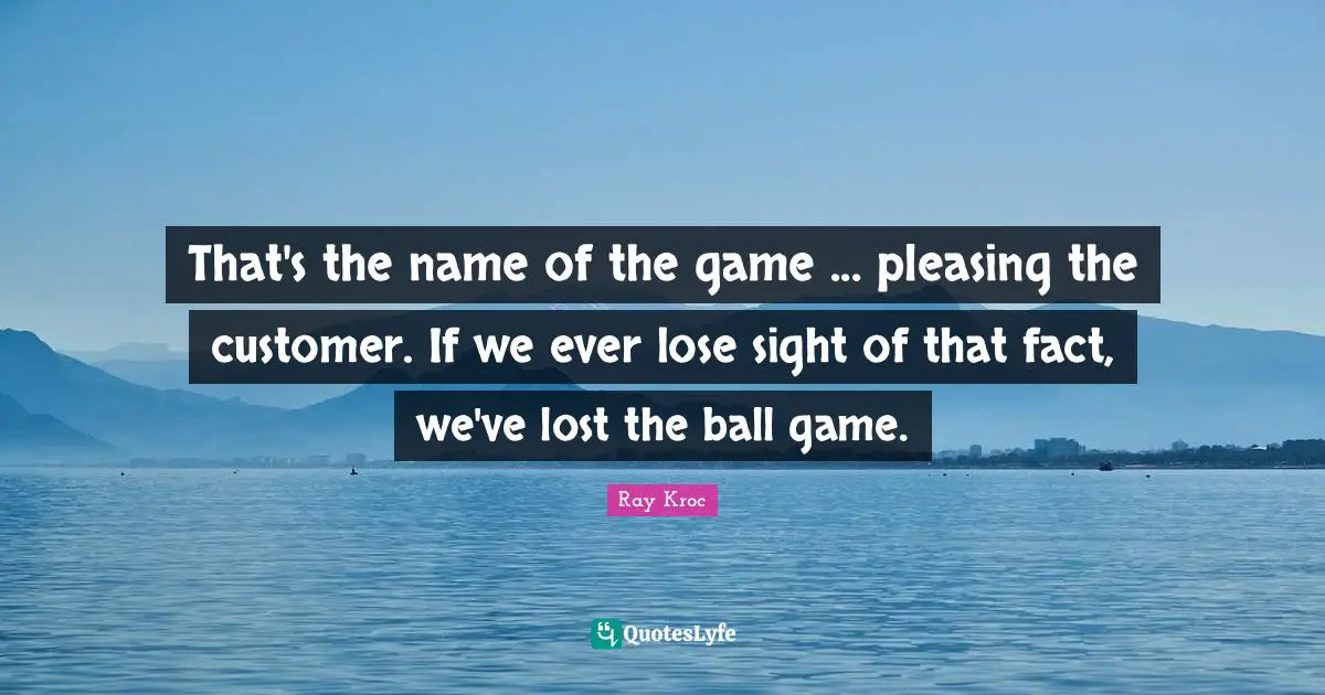 That's the name of the game ... pleasing the customer. If we ever lose sight of that fact, we've lost the ball game.