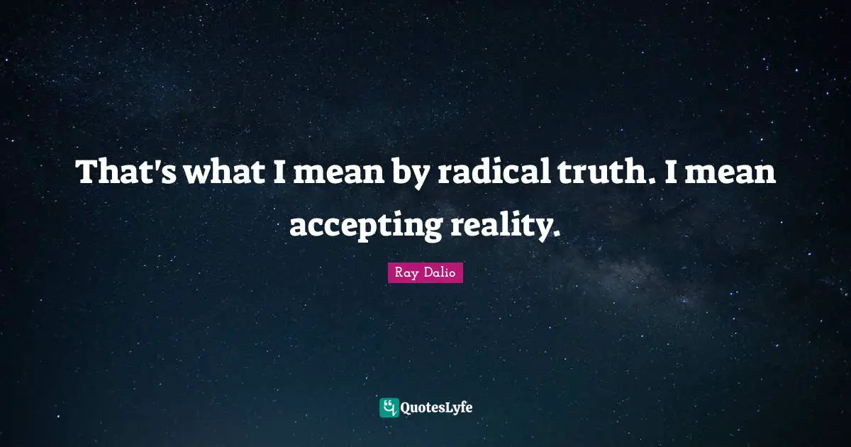 That's what I mean by radical truth. I mean accepting reality.