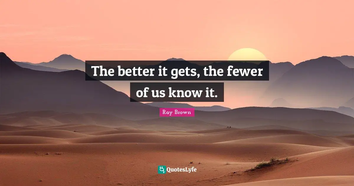 Fewer Quotes: "The better it gets, the fewer of us know it."