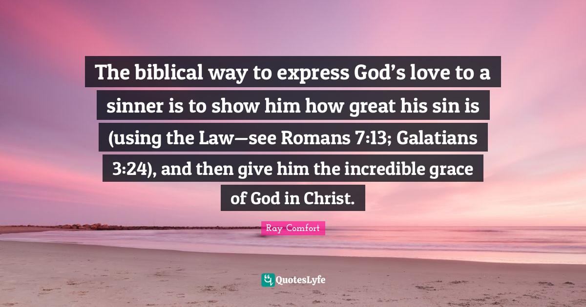Biblical Quotes: "The biblical way to express God’s love to a sinner is to show him how great his sin is (using the Law—see Romans 7:13; Galatians 3:24), and then give him the incredible grace of God in Christ."