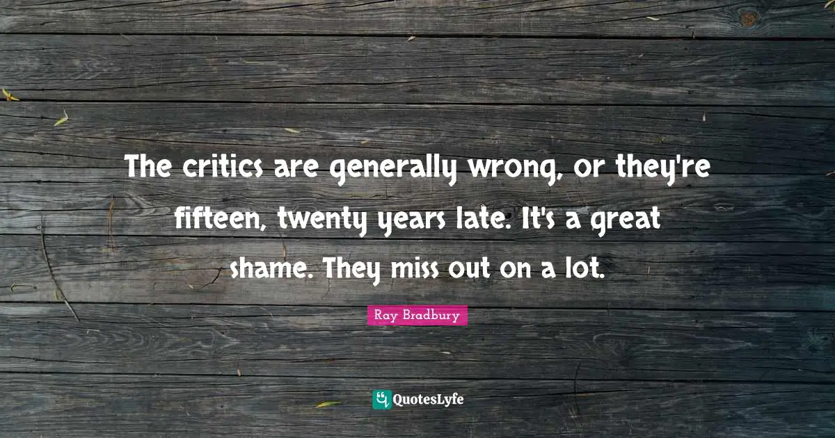 The critics are generally wrong, or they're fifteen, twenty years late. It's a great shame. They miss out on a lot.