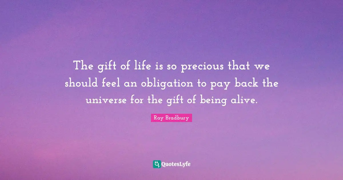 The gift of life is so precious that we should feel an obligation to pay back the universe for the gift of being alive.