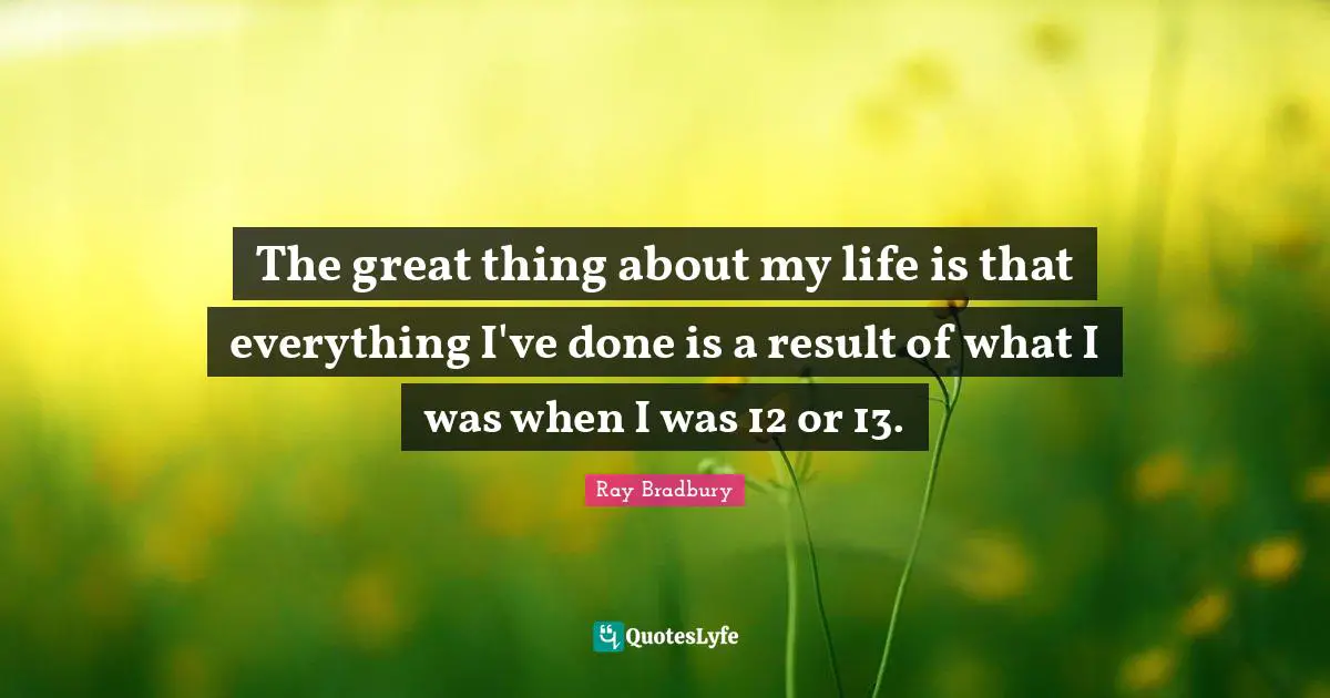 The great thing about my life is that everything I've done is a result of what I was when I was 12 or 13.