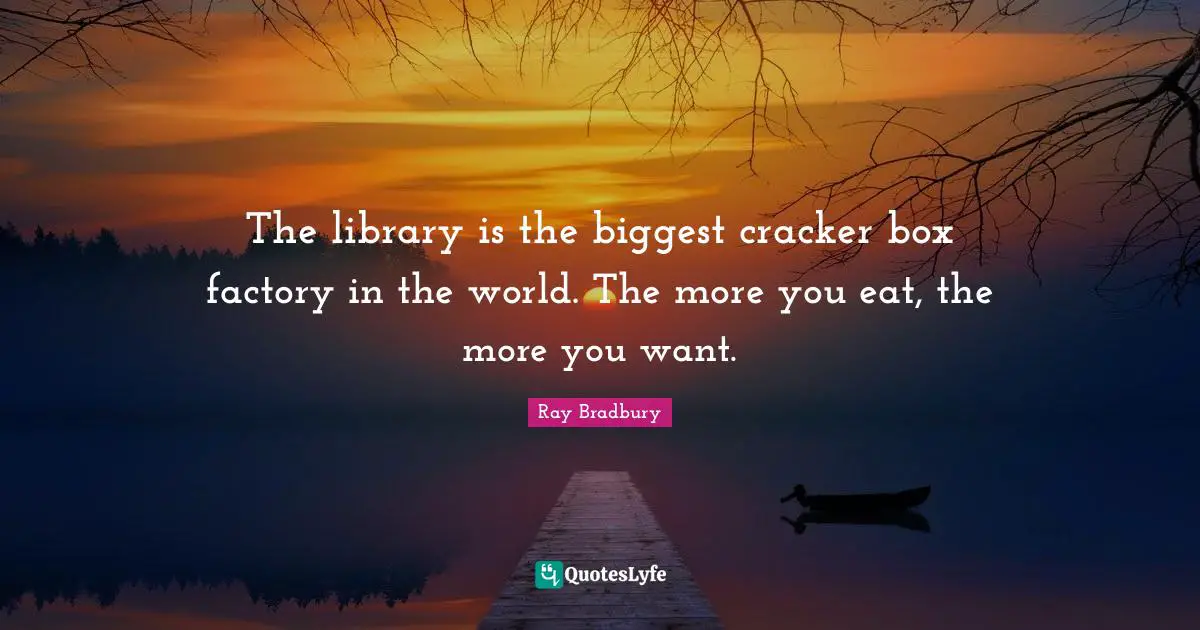 The library is the biggest cracker box factory in the world. The more you eat, the more you want.