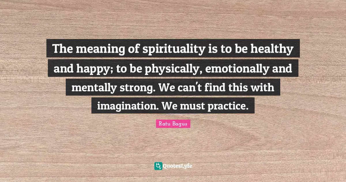 The meaning of spirituality is to be healthy and happy; to be physically, emotionally and mentally strong. We can't find this with imagination. We must practice.