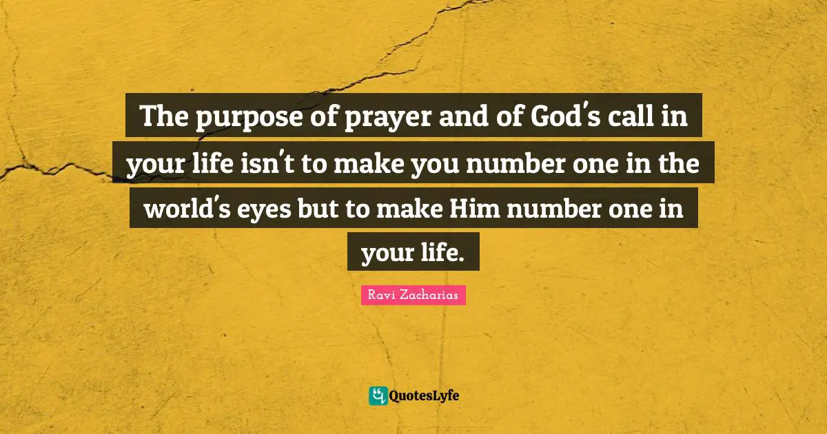 Ravi Zacharias Quotes: "The purpose of prayer and of God's call in your life isn't to make you number one in the world's eyes but to make Him number one in your life."
