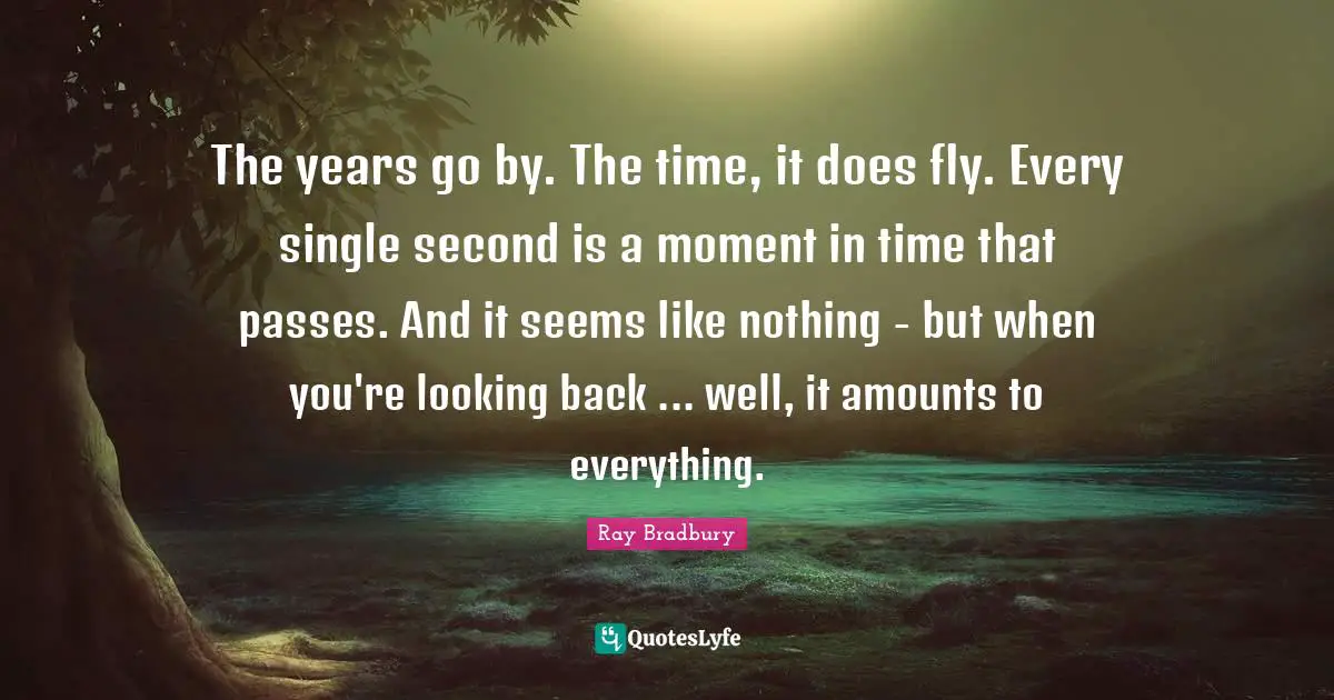 The years go by. The time, it does fly. Every single second is a moment in time that passes. And it seems like nothing - but when you're looking back ... well, it amounts to everything.