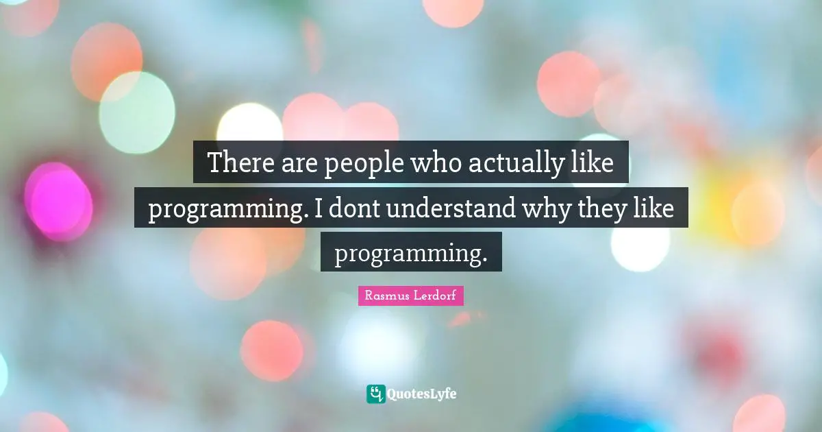 There are people who actually like programming. I dont understand why they like programming.