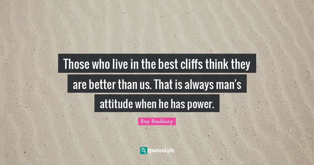 Those who live in the best cliffs think they are better than us. That is always man's attitude when he has power.