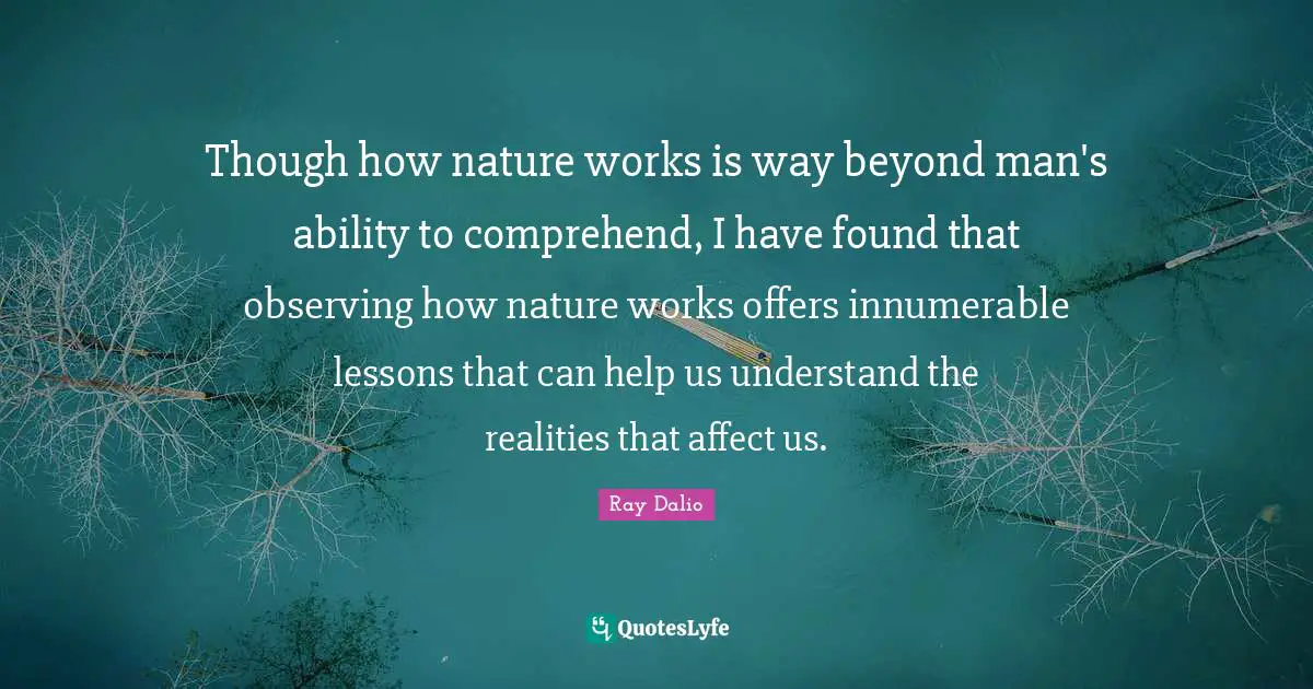 Though how nature works is way beyond man's ability to comprehend, I have found that observing how nature works offers innumerable lessons that can help us understand the realities that affect us.