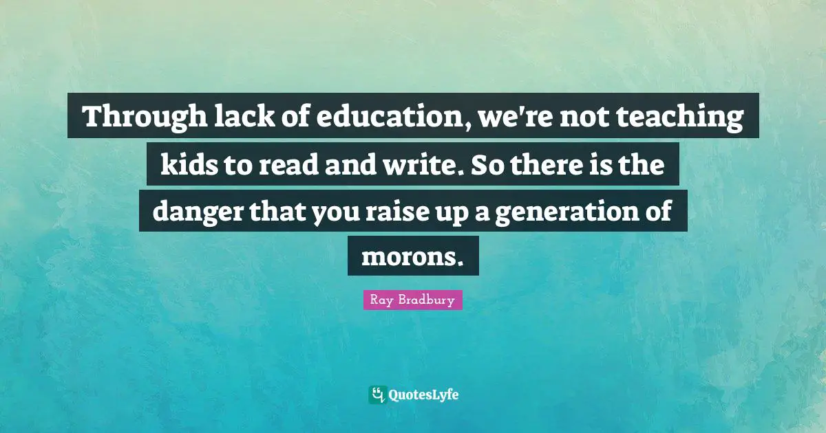 Through lack of education, we're not teaching kids to read and write. So there is the danger that you raise up a generation of morons.