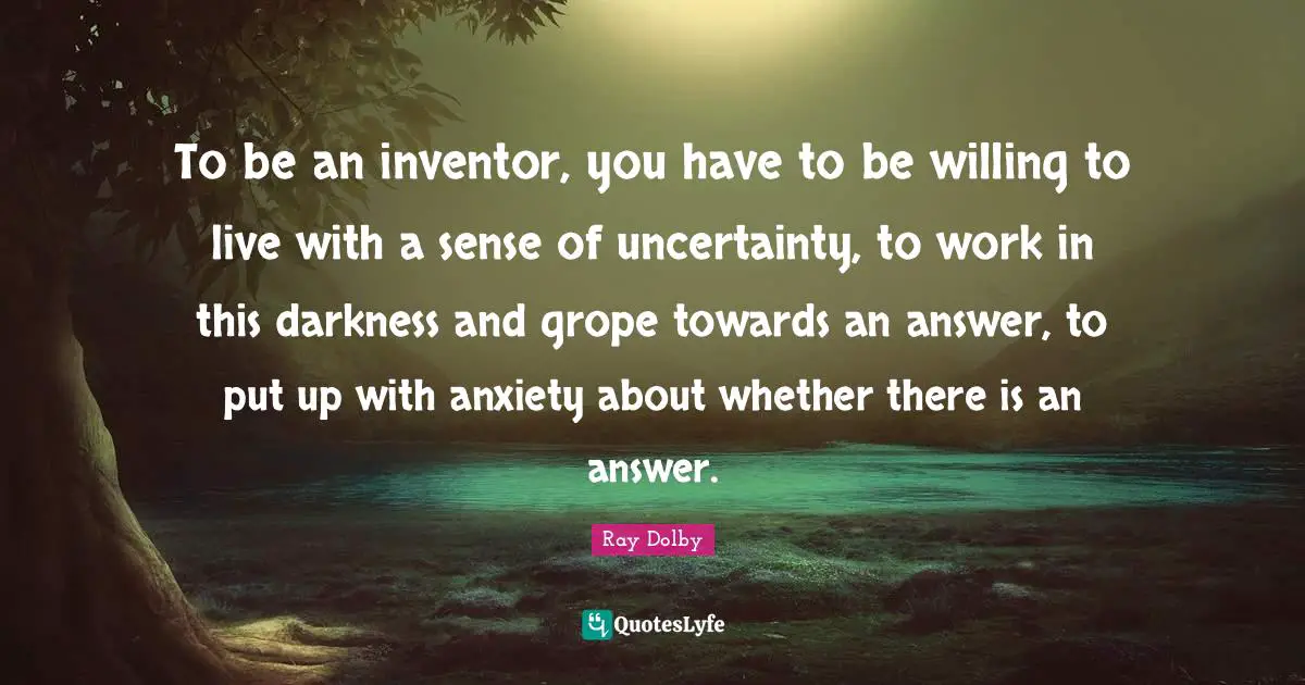 To be an inventor, you have to be willing to live with a sense of uncertainty, to work in this darkness and grope towards an answer, to put up with anxiety about whether there is an answer.