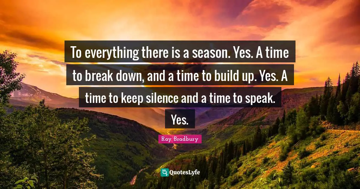 To everything there is a season. Yes. A time to break down, and a time to build up. Yes. A time to keep silence and a time to speak. Yes.