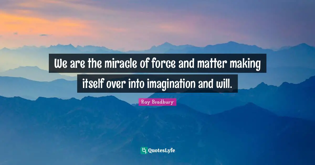 We are the miracle of force and matter making itself over into imagination and will.