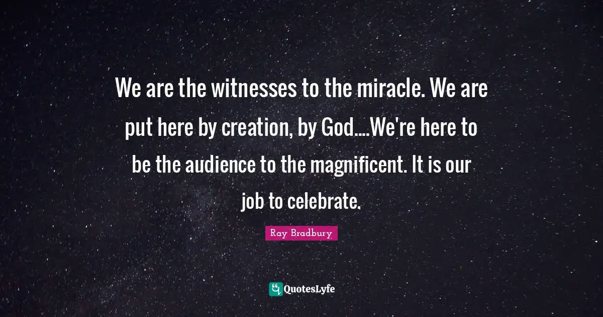 We are the witnesses to the miracle. We are put here by creation, by God....We're here to be the audience to the magnificent. It is our job to celebrate.