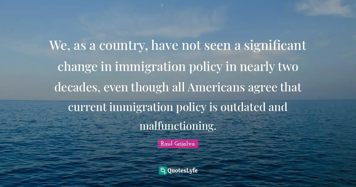 Outdated Quotes: "We, as a country, have not seen a significant change in immigration policy in nearly two decades, even though all Americans agree that current immigration policy is outdated and malfunctioning."