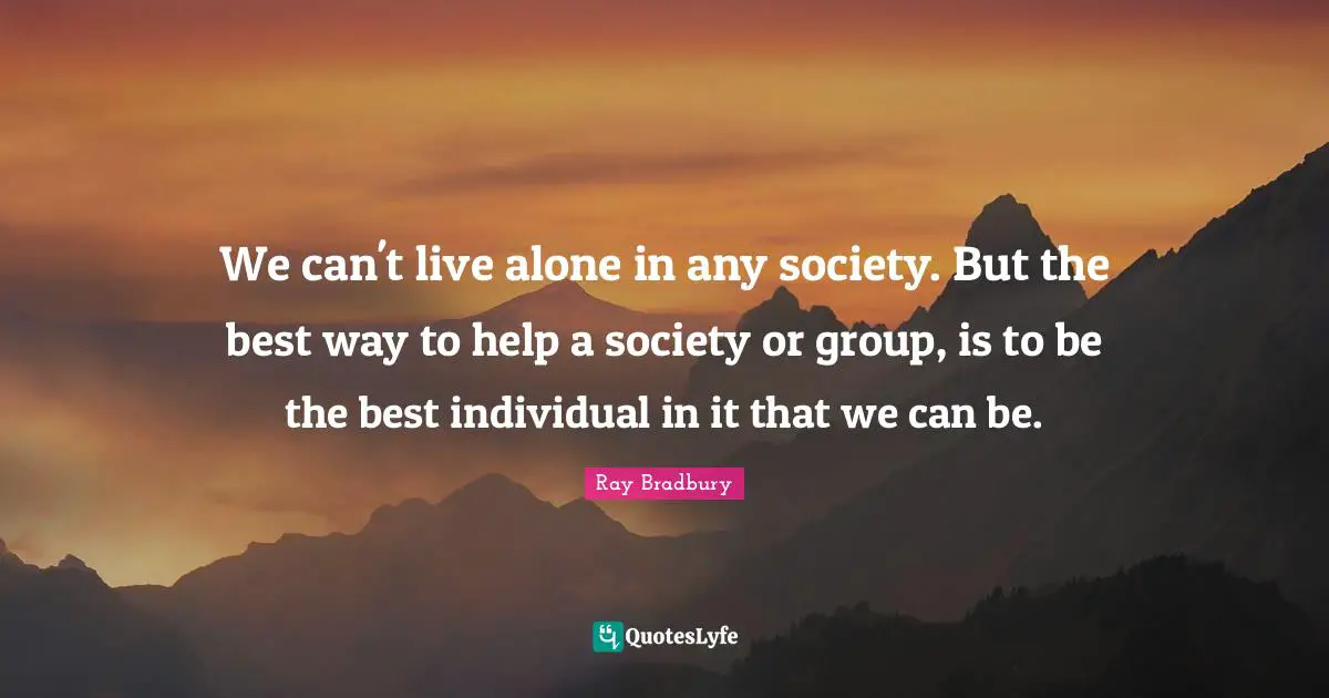 We can't live alone in any society. But the best way to help a society or group, is to be the best individual in it that we can be.