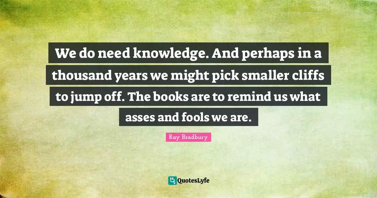 We do need knowledge. And perhaps in a thousand years we might pick smaller cliffs to jump off. The books are to remind us what asses and fools we are.