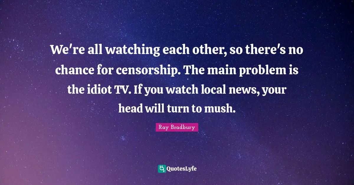 We're all watching each other, so there's no chance for censorship. The main problem is the idiot TV. If you watch local news, your head will turn to mush.
