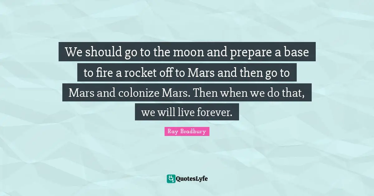 We should go to the moon and prepare a base to fire a rocket off to Mars and then go to Mars and colonize Mars. Then when we do that, we will live forever.