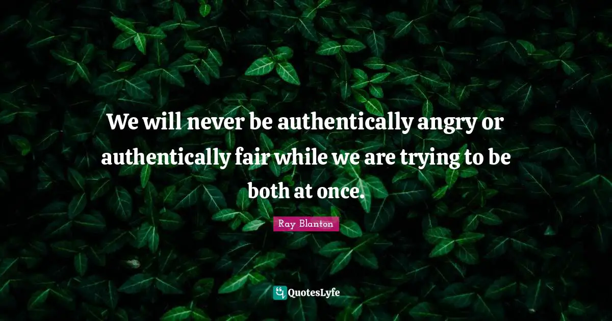 We will never be authentically angry or authentically fair while we are trying to be both at once.