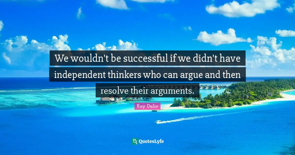 We wouldn't be successful if we didn't have independent thinkers who can argue and then resolve their arguments.