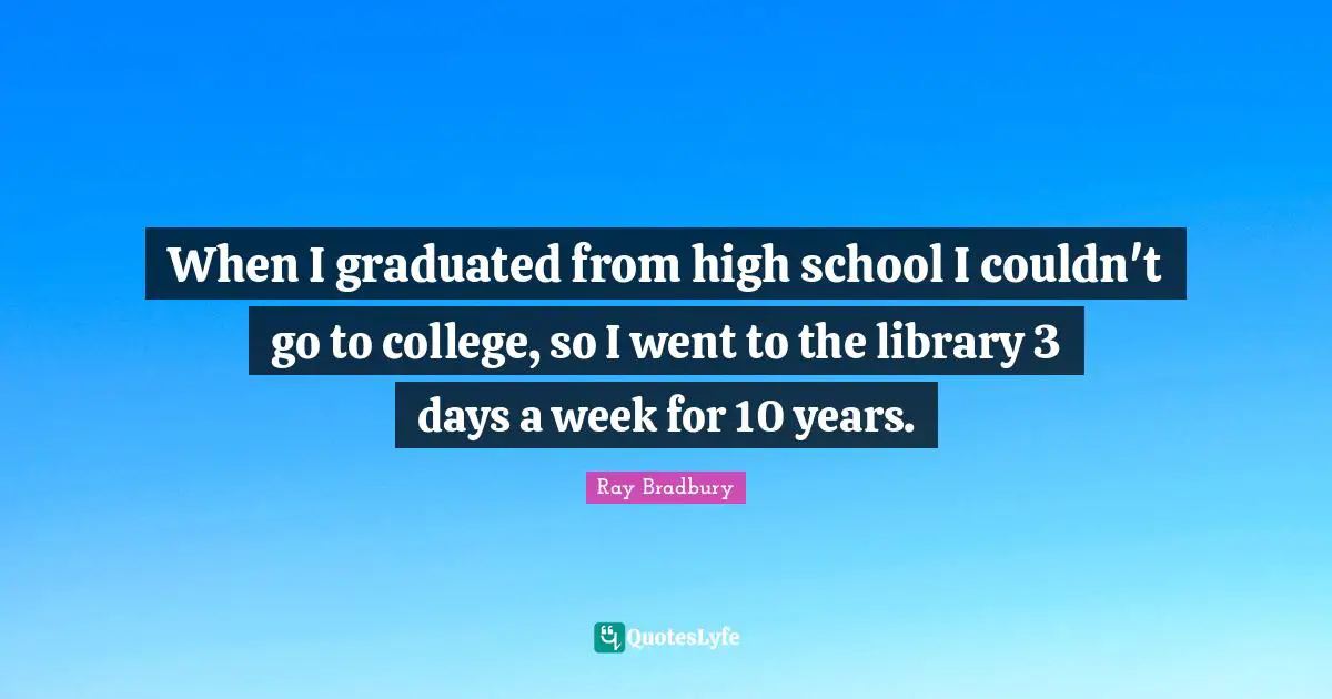 When I graduated from high school I couldn't go to college, so I went to the library 3 days a week for 10 years.