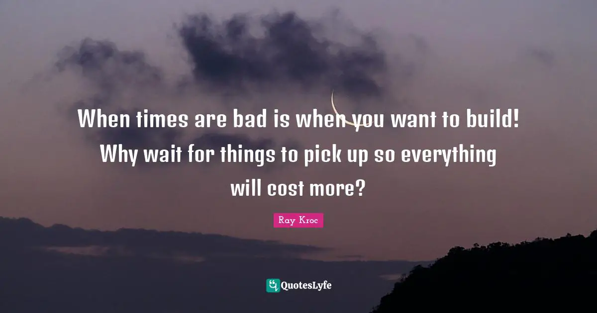 When times are bad is when you want to build! Why wait for things to pick up so everything will cost more?