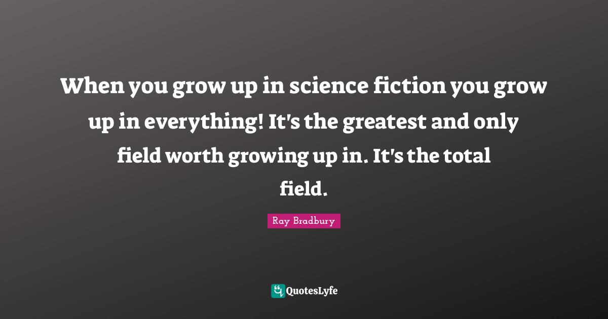 When you grow up in science fiction you grow up in everything! It's the greatest and only field worth growing up in. It's the total field.