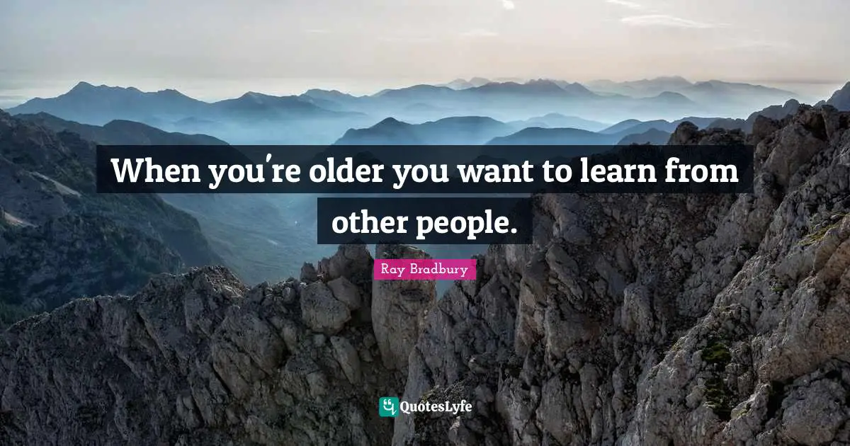 When you're older you want to learn from other people.