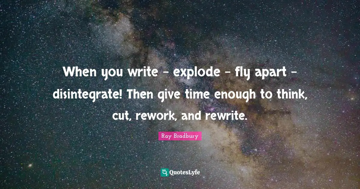 When you write - explode - fly apart - disintegrate! Then give time enough to think, cut, rework, and rewrite.