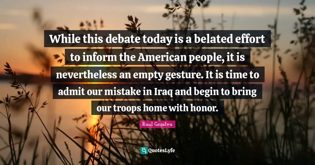 While this debate today is a belated effort to inform the American people, it is nevertheless an empty gesture. It is time to admit our mistake in Iraq and begin to bring our troops home with honor.