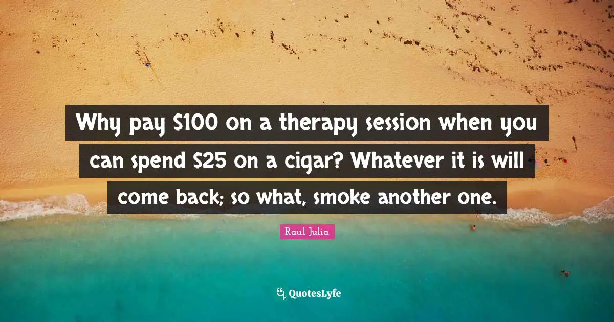 Smoke Quotes: "Why pay $100 on a therapy session when you can spend $25 on a cigar? Whatever it is will come back; so what, smoke another one."