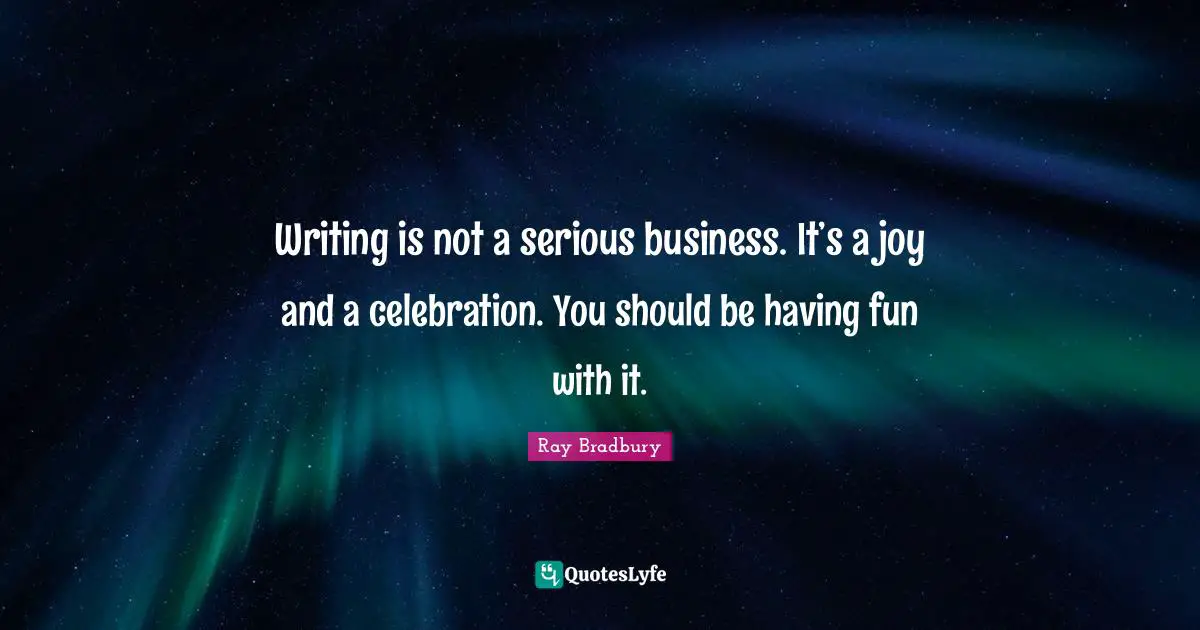 Writing is not a serious business. It’s a joy and a celebration. You should be having fun with it.