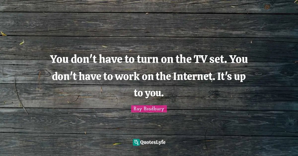 You don't have to turn on the TV set. You don't have to work on the Internet. It's up to you.