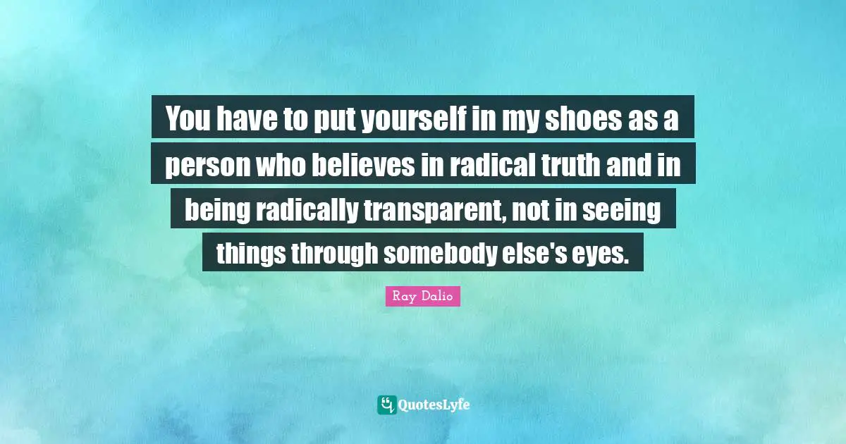 You have to put yourself in my shoes as a person who believes in radical truth and in being radically transparent, not in seeing things through somebody else's eyes.