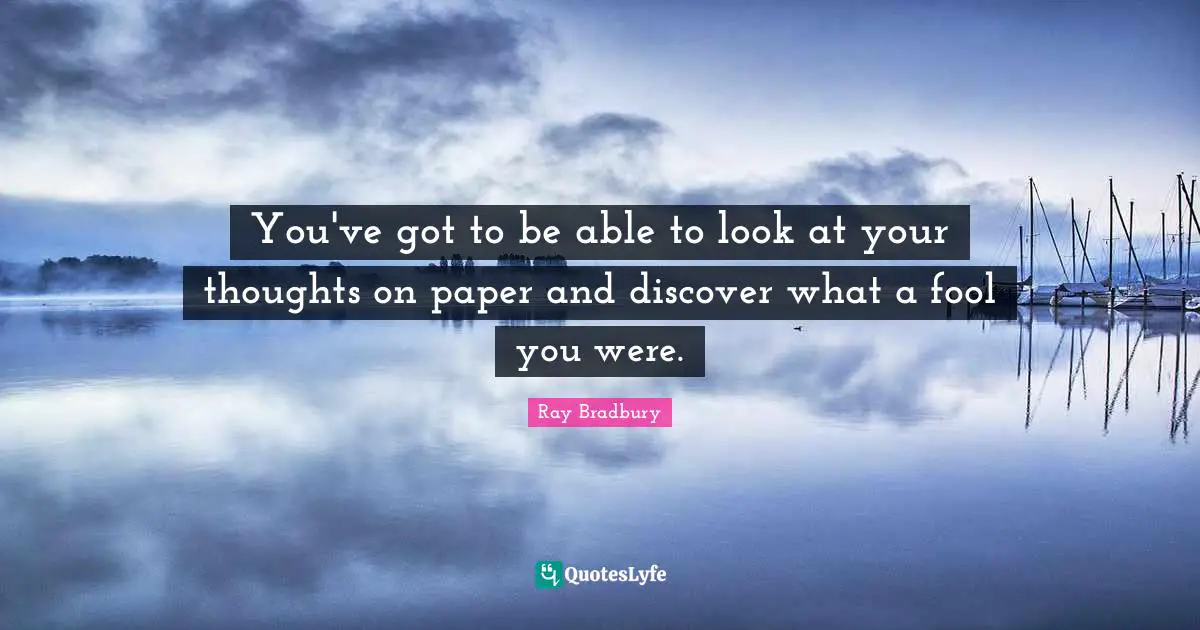 You've got to be able to look at your thoughts on paper and discover what a fool you were.