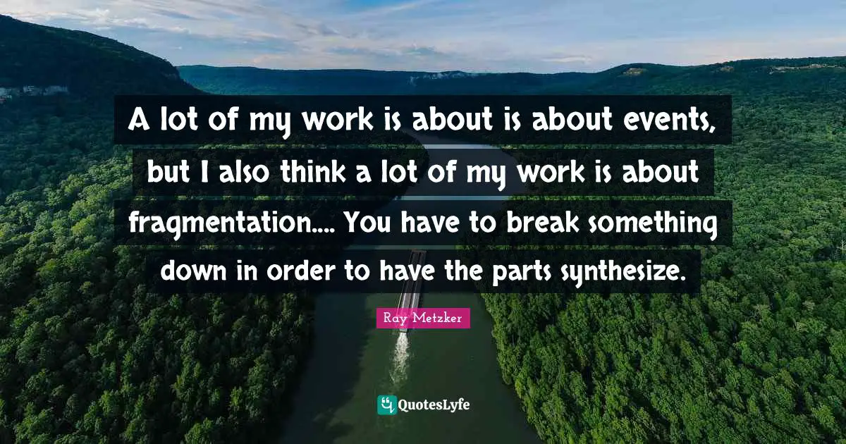 A lot of my work is about is about events, but I also think a lot of my work is about fragmentation.... You have to break something down in order to have the parts synthesize.
